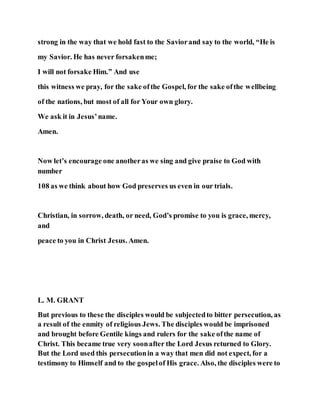 strong in the way that we hold fast to the Saviorand say to the world, “He is
my Savior. He has never forsakenme;
I will not forsake Him.” And use
this witness we pray, for the sake ofthe Gospel, for the sake ofthe wellbeing
of the nations, but most of all for Your own glory.
We ask it in Jesus’name.
Amen.
Now let’s encourage one anotheras we sing and give praise to God with
number
108 as we think about how God preserves us even in our trials.
Christian, in sorrow, death, or need, God’s promise to you is grace, mercy,
and
peace to you in Christ Jesus. Amen.
L. M. GRANT
But previous to these the disciples would be subjectedto bitter persecution, as
a result of the enmity of religious Jews. The disciples would be imprisoned
and brought before Gentile kings and rulers for the sake ofthe name of
Christ. This became true very soonafter the Lord Jesus returned to Glory.
But the Lord used this persecutionin a way that men did not expect, for a
testimony to Himself and to the gospelof His grace. Also, the disciples were to
 