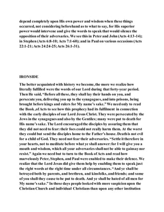 depend completely upon His own power and wisdom when these things
occurred, not considering beforehand as to what to say, for His superior
powerwould intervene and give the words to speak that would silence the
opposition of their adversaries. We see this in Peterand John (Acts 4:13-14);
in Stephen (Acts 6:8-10; Acts 7:1-60); and in Paul on various occasions (Acts
22:1-21;Acts 24:24-25;Acts 26:1-31).
IRONSIDE
The better acquainted with history we become, the more we realize how
literally fulfilled were the words of our Lord during that forty-year period.
Then He said, “Before allthese, they shall lay their hands on you, and
persecute you, delivering you up to the synagogues,and into prisons, being
brought before kings and rulers for My name’s sake.”We needonly to read
the Book ,ofActs to see how this prophecy had its fulfilment in connection
with the early disciples of our Lord Jesus Christ. They were persecutedby the
Jews in the synagoguesand also by the Gentiles; many were put to death for
His name’s sake. The Lord encouragedthe disciples by assuring them that
they did not need to fear: their foes could not really harm them. At the worst
they could but send the disciples home to the Father’s house. Deathis not evil
for a child of God. They need not fear their adversaries. “Settle ittherefore in
your hearts, not to meditate before what ye shall answer:for I will give you a
mouth and wisdom, which all your adversaries shallnot be able to gainsaynor
resist.” Again we need but to turn to the Book ofActs and read how
marvelously Peter, Stephen, and Paul were enabled to make their defence. We
realize that the Lord Jesus did give them help by enabling them to speak just
the right words at the right time under all circumstances.“And ye shall be
betrayed both by parents, and brethren, and kinsfolks, andfriends; and some
of you shall they cause to be put to death. And ye shall be hated of all men for
My name’s sake.” In those days people lookedwith more suspicionupon the
Christian Church and individual Christians than upon any other institution
 