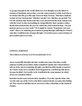 or group of people in the world. Believers were thought of as the bitterest
enemies of mankind, and yet they were the representatives ofthe God who so
loved men that He gave His only Son to be their Saviour. “But there shall not
an hair of your head perish.” Did they not die? Yes. Did they not perish? No!
For the moment that death came they were absent from the body and present
with the Lord. So they lostnothing by being killed by their enemies;rather,
death ushered them into the joys for which they had waited in hope. “In your
patience possessye your souls.” Or it might be stated, “In patience win your
souls”:that is, in enduring persecution, in going through suffering for Christ’s
sake they would become strongerdisciples. Growth in grace comes in times of
persecutionand severe trial.
LOWELL JOHNSON
The Followers ofJesus were PersecutedLuke 21:12
Jesus warnedHis disciples the time would sooncome when they would
undergo terrible persecution. Judas committed suicide, but Church history
tells us of the elevenremaining disciples, ten died horrible deaths as martyrs
for Christ. Some were crucified. Peterbeggedto be crucified up-side-down
because he didn't feelworthy to be crucified in the same manner in which
Jesus was crucified. Others
had their heads removed from their shoulders. Even the Apostle John, who
was the only one of the twelve who died a natural death, was placedin boiling
oil. They meant to kill him but he survived so they exiled him on the island of
Patmos.
 