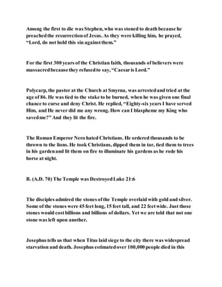 Among the first to die was Stephen, who was stoned to death because he
preachedthe resurrectionof Jesus. As they were killing him, he prayed,
“Lord, do not hold this sin againstthem.”
For the first 300 years of the Christian faith, thousands of believers were
massacredbecausethey refusedto say, “Caesaris Lord.”
Polycarp, the pastor at the Church at Smyrna, was arrestedand tried at the
age of 86. He was tied to the stake to be burned, when he was given one final
chance to curse and deny Christ. He replied, “Eighty-six years I have served
Him, and He never did me any wrong. How can I blaspheme my King who
savedme?” And they lit the fire.
The Roman Emperor Nero hated Christians. He ordered thousands to be
thrown to the lions. He took Christians, dipped them in tar, tied them to trees
in his gardenand lit them on fire to illuminate his gardens as he rode his
horse at night.
B. (A.D. 70) The Temple was DestroyedLuke 21:6
The disciples admired the stones ofthe Temple overlaid with gold and silver.
Some of the stones were 45 feet long, 15 feet tall, and 22 feetwide. Just those
stones would costbillions and billions of dollars. Yet we are told that not one
stone was left upon another.
Josephus tells us that when Titus laid siege to the city there was widespread
starvation and death. Josephus estimatedover 100,000 people died in this
 