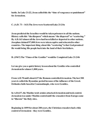 battle. In Luke 21:22, Jesus calledthis the “time of vengeance orpunishment”
for Jerusalem.
C. (A.D. 73 – 163)The Jews were ScatteredLuke 21:24a
Jesus predicted the Israelites would be taken prisoners to all the nations.
History calls this “the diaspora” which means “the dispersal” or “scattering.”
By A.D.163 almostall the Jews had been killed or deported to other nations.
Josephus claimed97,000 Jews were takencaptive and relocatedto other
countries. The important thing about this “scattering”is that God promised
He would bring His people back into the land of their forefathers.
D. (1967)The “Times of the Gentiles” wouldbe Completed Luke 21:24b
Let me give you a quick history lessonaboutthe Gentiles who controlled
Jerusalemfor almost 1,800 years.
From A.D.70 until about 637 the Romans controlledJerusalem. The last 300
years is called the Byzantine period because ofthe influence of the Greek
Orthodox faith basedin Constantinople, who were Gentiles.
In A.D.637, the Muslim Arab armies attackedJerusalemand took control.
Jerusalemwas under Muslim controluntil the crusaders from Europe came
to “liberate” the Holy sites.
Beginning in 1099 forabout 200 years, the Christian crusaders had a thin
control of Jerusalem– they were Gentiles.
 