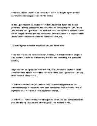 criminals. Dioko speaksofan intensity of effort leading to a pursue with
earnestnessand diligence in order to obtain.
In the Upper Room Discourse before His Crucifixion Jesus had plainly
promised "If they persecutedMe, they will also persecute you." (Jn 15:20)
And beloved this "promise" still holds for all of the followers ofJesus!So do
not be surprised when you are persecuted. Justmake sure it is because ofHis
Name's sake, notbecause ofsome fleshly reaction, etc.
Jesus had given a similar prediction in Luke 11:49-note
“Forthis reasonalso the wisdom of God said, ‘I will send to them prophets
and apostles, andsome of them they will kill and some they will persecute
(dioko),
Hopefully the disciples also remembered Jesus'wonderful promises in His
Sermon on the Mount where He actually used the verb "persecute"(dioko)
three times in three verses...
Matthew 5:10 “Blessed(makarios = fully satisfiedindependent of the
circumstances)are those who have been persecuted(dioko)for the sake of
righteousness, fortheirs is the kingdom of heaven.
Matthew 5:11 “Blessedare you when people insult you and persecute (dioko)
you, and falsely sayall kinds of evil againstyou because ofMe.
 
