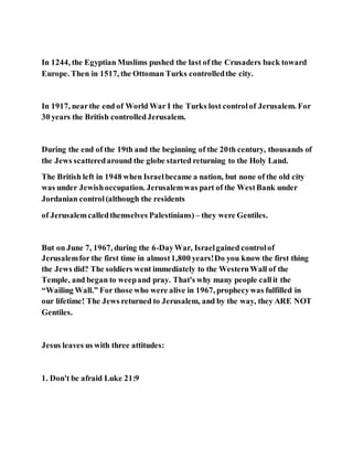 In 1244, the Egyptian Muslims pushed the last of the Crusaders back toward
Europe. Then in 1517, the Ottoman Turks controlledthe city.
In 1917, nearthe end of World War I the Turks lost controlof Jerusalem. For
30 years the British controlledJerusalem.
During the end of the 19th and the beginning of the 20th century, thousands of
the Jews scatteredaround the globe started returning to the Holy Land.
The British left in 1948 when Israelbecame a nation, but none of the old city
was under Jewishoccupation. Jerusalemwas part of the WestBank under
Jordanian control(although the residents
of Jerusalemcalledthemselves Palestinians) – they were Gentiles.
But on June 7, 1967, during the 6-DayWar, Israelgained controlof
Jerusalemfor the first time in almost1,800 years!Do you know the first thing
the Jews did? The soldiers went immediately to the WesternWall of the
Temple, and began to weepand pray. That's why many people callit the
“Wailing Wall.” For those who were alive in 1967, prophecywas fulfilled in
our lifetime! The Jews returned to Jerusalem, and by the way, they ARE NOT
Gentiles.
Jesus leaves us with three attitudes:
1. Don't be afraid Luke 21:9
 