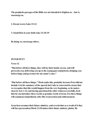 The prophetic passages ofthe Bible are not intended to frighten us – but to
encourage us.
2. Do not worry Luke 21:14
3. Stand firm in your faith Luke 21:18-19
By doing so, encourage others.
PETER PETT
Verse 12
“But before all these things, they will lay their hands on you, and will
persecute you, delivering you up to the synagogues andprisons, bringing you
before kings and governors for my name’s sake.”
“But before all these things.” Mark omits this, probably because Peterdid not
include it in his summary of the speech, but Luke is concernedto ensure that
we recognise that this would happen from the very beginning, as he makes
clearin Acts 1-12, and having questioned his other witnessescarefully, feels
that he can introduce these words as genuine words of Jesus. Forthese things
will commence immediately after His resurrectionand enthronement.
Jesus here assumes their future ministry, and reveals that as a result of it they
will face persecution(Mark 13:10 makes their future ministry plain). He
 