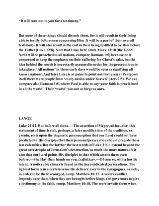 “It will turn out to you for a testimony.”
But none of these things should disturb them, for it will result in their being
able to testify before men concerning Him. It will be a part of their overall
testimony. It will also result in the end in their being testified to by Him before
the Father(Luke 12:8). Note that Luke here omits Mark 13:10 (the Good
News will be preached to all nations, compare Romans 1:5) because he is
concernedto keepthe emphasis on their suffering for Christ’s sake, but the
idea behind the words is necessarilyassumedin order for the persecutions to
take place. ‘All nations’ in those early days would be seenas signifying all
known nations. And later Luke is at pains to point out that even at Pentecost
itself there were people from ‘every nation under heaven’ (Acts 2:5). We can
compare also Romans 1:8, where Paul is able to say‘your faith is proclaimed
in all the world’. Their ‘world’ was not as large as ours.
LANGE
Luke 21:12. But before all these.—The assertionof Meyer, ad loc., that this
statementof time Isaiah, perhaps, a later modification of the tradition, ex
eventu, rests upon the dogmatic preconceptionthat our Lord could not have
predicted to His disciples that their personalpersecutionshould precede these
last calamities. But the farther the last words of Luke 21:11 extend beyond the
greatcatastrophe ofJerusalem’s destruction, so much the more natural is it
also that our Lord points His disciples to that which awaits them even
before.—Shalllay their hands on you, ἐπιβάλλειν.—Of course, with a hostile
intent. A noticeable climax is found in the here-indicatedpersecutions. The
lightest form is in a certain sense the delivery over to the synagogues,namely,
in order to be there scourged, comp. Matthew 10:17. A severe conflict
impends over them when they are brought before kings and governors to give
a testimony to the faith, comp. Matthew 10:18. The worstawaits them when
 