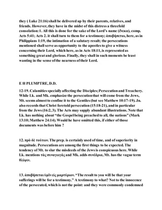 they ( Luke 21:16)shall be delivered up by their parents, relatives, and
friends. However, they have in the midst of this distress a threefold
consolation:1. All this is done for the sake of the Lord’s name (έ̓νεκα), comp.
Acts 5:41; Acts 2. it shall turn to them for a testimony; ἀποβήσεται, here, as in
Philippians 1:19, the intimation of a salutary result; the persecutions
mentioned shall serve as opportunity to the apostles to give a witness
concerning their Lord, which here, as in Acts 18:11, is representedas
something greatand glorious. Finally, they shall in such moments be least
wanting in the sense ofthe nearness oftheir Lord.
E H PLUMPTRE, D.D.
12-19. Calamities speciallyaffecting the Disciples;Persecutionand Treachery.
While Lk. and Mk. emphasize the persecutionthat will come from the Jews,
Mt. seems almostto confine it to the Gentiles (but see Matthew 10:17-19). Jn.
also records that Christ foretold persecution (15:18-21), and in particular
from the Jews (16:2, 3). The Acts may supply abundant illustrations. Note that
Lk. has nothing about “the Gospelbeing preachedto all, the nations” (Mark
13:10;Matthew 24:14). Would he have omitted this, if either of those
documents was before him ?
12. πρὸ δὲ τούτων. The prep. is certainly used of time, and of superiority in
magnitude. Persecutions are among the first things to be expected. The
tendency of Mt. to slur the misdeeds of the Jews is conspicuous here. While
Lk. mentions τὰς συναγωγάς and Mk. adds συνέδρια, Mt. has the vague term
θλίψιν.
13. ἀποβήσεται ὑμῖνεἰς μαρτύριον. “The result to you will be that your
sufferings will be for a testimony.” A testimony to what? Not to the innocence
of the persecuted, which is not the point: and they were commonly condemned
 