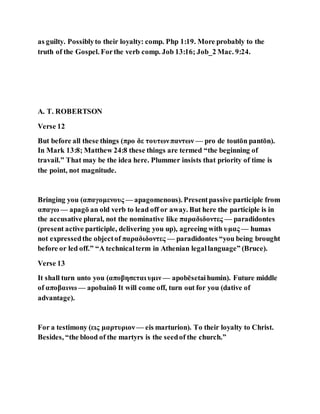 as guilty. Possiblyto their loyalty: comp. Php 1:19. More probably to the
truth of the Gospel. Forthe verb comp. Job 13:16; Job_2 Mac. 9:24.
A. T. ROBERTSON
Verse 12
But before all these things (προ δε τουτωνπαντων — pro de toutōn pantōn).
In Mark 13:8; Matthew 24:8 these things are termed “the beginning of
travail.” That may be the idea here. Plummer insists that priority of time is
the point, not magnitude.
Bringing you (απαγομενους — apagomenous). Presentpassive participle from
απαγω — apagō an old verb to lead off or away. But here the participle is in
the accusative plural, not the nominative like παραδιδοντες — paradidontes
(present active participle, delivering you up), agreeing with υμας — humas
not expressedthe objectof παραδιδοντες — paradidontes “you being brought
before or led off.” “A technicalterm in Athenian legallanguage” (Bruce).
Verse 13
It shall turn unto you (αποβησεται υμιν — apobēsetaihumin). Future middle
of αποβαινω — apobainō It will come off, turn out for you (dative of
advantage).
For a testimony (εις μαρτυριον — eis marturion). To their loyalty to Christ.
Besides, “the blood of the martyrs is the seedof the church.”
 