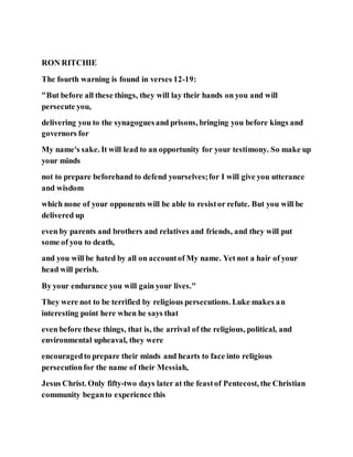 RON RITCHIE
The fourth warning is found in verses 12-19:
"But before all these things, they will lay their hands on you and will
persecute you,
delivering you to the synagoguesand prisons, bringing you before kings and
governors for
My name's sake. It will lead to an opportunity for your testimony. So make up
your minds
not to prepare beforehand to defend yourselves;for I will give you utterance
and wisdom
which none of your opponents will be able to resistor refute. But you will be
delivered up
even by parents and brothers and relatives and friends, and they will put
some of you to death,
and you will be hated by all on accountof My name. Yet not a hair of your
head will perish.
By your endurance you will gain your lives."
They were not to be terrified by religious persecutions. Luke makes an
interesting point here when he says that
even before these things, that is, the arrival of the religious, political, and
environmental upheaval, they were
encouragedto prepare their minds and hearts to face into religious
persecutionfor the name of their Messiah,
Jesus Christ. Only fifty-two days later at the feastof Pentecost, the Christian
community beganto experience this
 