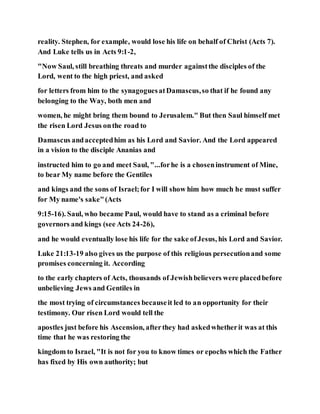 reality. Stephen, for example, would lose his life on behalf of Christ (Acts 7).
And Luke tells us in Acts 9:1-2,
"Now Saul, still breathing threats and murder againstthe disciples of the
Lord, went to the high priest, and asked
for letters from him to the synagoguesatDamascus,so that if he found any
belonging to the Way, both men and
women, he might bring them bound to Jerusalem." But then Saul himself met
the risen Lord Jesus onthe road to
Damascus andacceptedhim as his Lord and Savior. And the Lord appeared
in a vision to the disciple Ananias and
instructed him to go and meet Saul, "...forhe is a choseninstrument of Mine,
to bear My name before the Gentiles
and kings and the sons of Israel;for I will show him how much he must suffer
for My name's sake"(Acts
9:15-16). Saul, who became Paul, would have to stand as a criminal before
governors and kings (see Acts 24-26),
and he would eventually lose his life for the sake ofJesus, his Lord and Savior.
Luke 21:13-19 also gives us the purpose of this religious persecutionand some
promises concerning it. According
to the early chapters of Acts, thousands of Jewishbelievers were placedbefore
unbelieving Jews and Gentiles in
the most trying of circumstances becauseit led to an opportunity for their
testimony. Our risen Lord would tell the
apostles just before his Ascension, afterthey had askedwhetherit was at this
time that he was restoring the
kingdom to Israel, "It is not for you to know times or epochs which the Father
has fixed by His own authority; but
 
