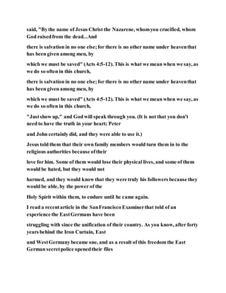 said, "Bythe name of Jesus Christ the Nazarene, whomyou crucified, whom
God raisedfrom the dead...And
there is salvation in no one else;for there is no other name under heaventhat
has been given among men, by
which we must be saved" (Acts 4:5-12). This is what we mean when we say, as
we do so often in this church,
there is salvation in no one else;for there is no other name under heaventhat
has been given among men, by
which we must be saved" (Acts 4:5-12). This is what we mean when we say, as
we do so often in this church,
"Justshow up," and God will speak through you. (It is not that you don't
need to have the truth in your heart; Peter
and John certainly did, and they were able to use it.)
Jesus told them that their own family members would turn them in to the
religious authorities because oftheir
love for him. Some of them would lose their physical lives, and some of them
would be hated, but they would not
harmed, and they would know that they were truly his followers because they
would be able, by the power of the
Holy Spirit within them, to endure until he came again.
I read a recentarticle in the SanFrancisco Examinerthat told of an
experience the EastGermans have been
struggling with since the unification of their country. As you know, after forty
years behind the Iron Curtain, East
and WestGermany became one, and as a result of this freedom the East
German secretpolice openedtheir files
 