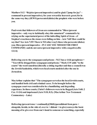 Matthew 5:12 “Rejoice(presentimperative) and be glad ("jump for joy" -
command in present imperative), for your rewardin heavenis great;for in
the same way they (JEWS)persecuted(dioko) the prophets who were before
you.
Paul wrote that followers of Jesus are commanded to "Bless (present
imperative - only wayto habitually obey this unnatural" command is by
relying on the supernatural power of the indwelling Spirit of Jesus - cf
Stephen's reactionas the stones were falling on him - Acts 7:60! How could he
say that? See Acts 7:55! There is NO other way!) those who persecute (dioko)
you; Bless (presentimperative - IN CASE YOU MISSED THE FIRST
COMMAND!) and do not curse (present imperative with a negative).(Ro
12:14)
Delivering you to the synagoguesand prisons - NLT has a vivid paraphrase =
"You will be draggedinto synagoguesand prisons." Mark 13:9 adds "to the
courts" the word sunedrion (literally a sitting togetherand thus a council)was
the JewishSanhedrin, which were localcourts modeled after the one in
Jerusalem.
MacArthur explains that "The synagoguesservedas the localJewishcourts,
and handled both civil and criminal cases. To be brought before the
synagogue courtwas consideredto be a humiliating and degrading
experience. In those courts, Christ’s followers were to be flogged(Acts 5:40; 2
Cor. 11:24) and imprisoned (Acts 5:18; 8:3). (MacArthur New Testament
Commentary – Luke)
Delivering (present tense = continually)(3860)(paradidomi from para =
alongside, beside, to the side of, over to + didomi = to give) conveys the basic
meaning of to give over from one's hand to someone orsomething, especially
 