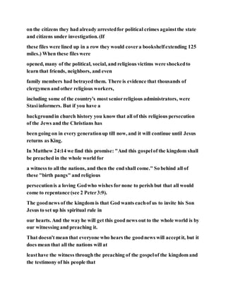 on the citizens they had already arrestedfor political crimes againstthe state
and citizens under investigation. (If
these files were lined up in a row they would covera bookshelfextending 125
miles.) When these files were
opened, many of the political, social, and religious victims were shockedto
learn that friends, neighbors, and even
family members had betrayed them. There is evidence that thousands of
clergymen and other religious workers,
including some of the country's most seniorreligious administrators, were
Stasiinformers. But if you have a
backgroundin church history you know that all of this religious persecution
of the Jews and the Christians has
been going on in every generationup till now, and it will continue until Jesus
returns as King.
In Matthew 24:14 we find this promise: "And this gospelof the kingdom shall
be preached in the whole world for
a witness to all the nations, and then the end shall come." So behind all of
these "birth pangs" and religious
persecutionis a loving Godwho wishes for none to perish but that all would
come to repentance (see 2 Peter3:9).
The goodnews of the kingdom is that God wants eachof us to invite his Son
Jesus to set up his spiritual rule in
our hearts. And the way he will get this good news out to the whole world is by
our witnessing and preaching it.
That doesn't mean that everyone who hears the goodnews will acceptit, but it
does mean that all the nations will at
leasthave the witness through the preaching of the gospelof the kingdom and
the testimony of his people that
 