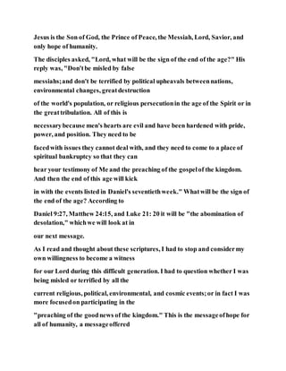 Jesus is the Son of God, the Prince of Peace, the Messiah, Lord, Savior, and
only hope of humanity.
The disciples asked, "Lord, what will be the sign of the end of the age?" His
reply was, "Don'tbe misled by false
messiahs;and don't be terrified by political upheavals betweennations,
environmental changes, greatdestruction
of the world's population, or religious persecutionin the age of the Spirit or in
the greattribulation. All of this is
necessarybecause men's hearts are evil and have been hardened with pride,
power, and position. They need to be
facedwith issues they cannot deal with, and they need to come to a place of
spiritual bankruptcy so that they can
hear your testimony of Me and the preaching of the gospelof the kingdom.
And then the end of this age will kick
in with the events listed in Daniel's seventiethweek." Whatwill be the sign of
the end of the age? According to
Daniel 9:27, Matthew 24:15, and Luke 21: 20 it will be "the abomination of
desolation," whichwe will look at in
our next message.
As I read and thought about these scriptures, I had to stop and considermy
own willingness to become a witness
for our Lord during this difficult generation. I had to question whether I was
being misled or terrified by all the
current religious, political, environmental, and cosmic events;or in fact I was
more focusedon participating in the
"preaching of the goodnews of the kingdom." This is the messageofhope for
all of humanity, a messageoffered
 