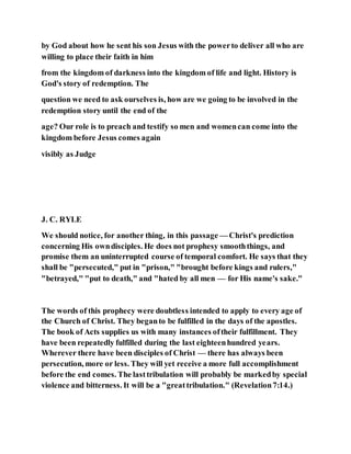 by God about how he sent his son Jesus with the powerto deliver all who are
willing to place their faith in him
from the kingdom of darkness into the kingdom of life and light. History is
God's story of redemption. The
question we need to ask ourselves is, how are we going to be involved in the
redemption story until the end of the
age? Our role is to preach and testify so men and womencan come into the
kingdom before Jesus comes again
visibly as Judge
J. C. RYLE
We should notice, for another thing, in this passage — Christ's prediction
concerning His owndisciples. He does not prophesy smooththings, and
promise them an uninterrupted course of temporal comfort. He says that they
shall be "persecuted," put in "prison," "brought before kings and rulers,"
"betrayed," "put to death," and "hated by all men — for His name's sake."
The words of this prophecy were doubtless intended to apply to every age of
the Church of Christ. They beganto be fulfilled in the days of the apostles.
The book of Acts supplies us with many instances oftheir fulfillment. They
have been repeatedly fulfilled during the last eighteenhundred years.
Wherever there have been disciples of Christ — there has always been
persecution, more or less. They will yet receive a more full accomplishment
before the end comes. The lasttribulation will probably be markedby special
violence and bitterness. It will be a "greattribulation." (Revelation7:14.)
 