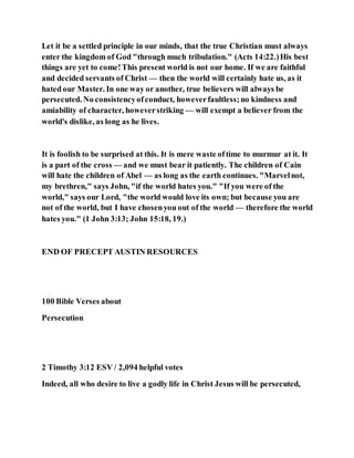 Let it be a settled principle in our minds, that the true Christian must always
enter the kingdom of God "through much tribulation." (Acts 14:22.)His best
things are yet to come!This present world is not our home. If we are faithful
and decided servants of Christ — then the world will certainly hate us, as it
hated our Master. In one way or another, true believers will always be
persecuted. No consistencyofconduct, howeverfaultless;no kindness and
amiability of character, howeverstriking — will exempt a believer from the
world's dislike, as long as he lives.
It is foolish to be surprised at this. It is mere waste oftime to murmur at it. It
is a part of the cross — and we must bear it patiently. The children of Cain
will hate the children of Abel — as long as the earth continues. "Marvelnot,
my brethren," says John, "if the world hates you." "If you were of the
world," says our Lord, "the world would love its own; but because you are
not of the world, but I have chosenyou out of the world — therefore the world
hates you." (1 John 3:13; John 15:18, 19.)
END OF PRECEPT AUSTIN RESOURCES
100 Bible Verses about
Persecution
2 Timothy 3:12 ESV / 2,094 helpful votes
Indeed, all who desire to live a godly life in Christ Jesus will be persecuted,
 