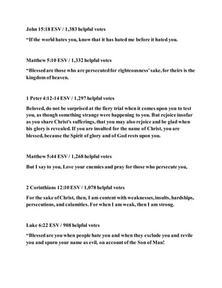 John 15:18 ESV / 1,383 helpful votes
“If the world hates you, know that it has hated me before it hated you.
Matthew 5:10 ESV / 1,332 helpful votes
“Blessedare those who are persecutedfor righteousness'sake,for theirs is the
kingdom of heaven.
1 Peter4:12-14 ESV / 1,297 helpful votes
Beloved, do not be surprised at the fiery trial when it comes upon you to test
you, as though something strange were happening to you. But rejoice insofar
as you share Christ's sufferings, that you may also rejoice and be glad when
his glory is revealed. If you are insulted for the name of Christ, you are
blessed, because the Spirit of glory and of God rests upon you.
Matthew 5:44 ESV / 1,268 helpful votes
But I sayto you, Love your enemies and pray for those who persecute you,
2 Corinthians 12:10 ESV / 1,078 helpful votes
For the sake ofChrist, then, I am content with weaknesses,insults, hardships,
persecutions, and calamities. For when I am weak, then I am strong.
Luke 6:22 ESV / 908 helpful votes
“Blessedare you when people hate you and when they exclude you and revile
you and spurn your name as evil, on accountof the Son of Man!
 