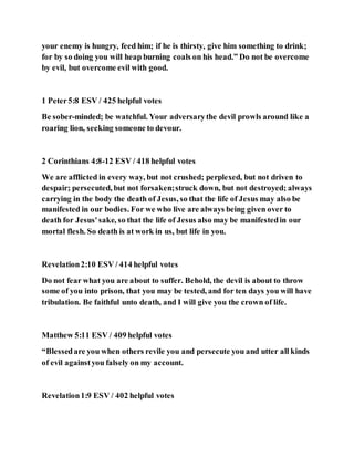 your enemy is hungry, feed him; if he is thirsty, give him something to drink;
for by so doing you will heap burning coals on his head.” Do not be overcome
by evil, but overcome evil with good.
1 Peter5:8 ESV / 425 helpful votes
Be sober-minded; be watchful. Your adversarythe devil prowls around like a
roaring lion, seeking someone to devour.
2 Corinthians 4:8-12 ESV / 418 helpful votes
We are afflicted in every way, but not crushed; perplexed, but not driven to
despair; persecuted, but not forsaken;struck down, but not destroyed; always
carrying in the body the death of Jesus, so that the life of Jesus may also be
manifested in our bodies. For we who live are always being given over to
death for Jesus'sake, so that the life of Jesus also may be manifestedin our
mortal flesh. So death is at work in us, but life in you.
Revelation2:10 ESV / 414 helpful votes
Do not fear what you are about to suffer. Behold, the devil is about to throw
some of you into prison, that you may be tested, and for ten days you will have
tribulation. Be faithful unto death, and I will give you the crown of life.
Matthew 5:11 ESV / 409 helpful votes
“Blessedare you when others revile you and persecute you and utter all kinds
of evil againstyou falsely on my account.
Revelation1:9 ESV / 402 helpful votes
 