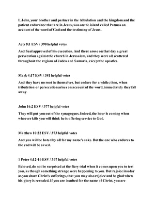 I, John, your brother and partner in the tribulation and the kingdom and the
patient endurance that are in Jesus, was onthe island calledPatmos on
accountof the word of God and the testimony of Jesus.
Acts 8:1 ESV / 390 helpful votes
And Saul approved of his execution. And there arose on that day a great
persecutionagainstthe church in Jerusalem, and they were all scattered
throughout the regions of Judea and Samaria, exceptthe apostles.
Mark 4:17 ESV / 381 helpful votes
And they have no root in themselves, but endure for a while; then, when
tribulation or persecutionarises on accountof the word, immediately they fall
away.
John 16:2 ESV / 377 helpful votes
They will put you out of the synagogues. Indeed, the hour is coming when
whoeverkills you will think he is offering service to God.
Matthew 10:22 ESV / 373 helpful votes
And you will be hated by all for my name's sake. Butthe one who endures to
the end will be saved.
1 Peter4:12-16 ESV / 367 helpful votes
Beloved, do not be surprised at the fiery trial when it comes upon you to test
you, as though something strange were happening to you. But rejoice insofar
as you share Christ's sufferings, that you may also rejoice and be glad when
his glory is revealed. If you are insulted for the name of Christ, you are
 