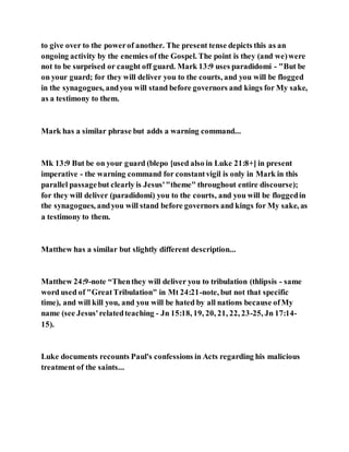 to give over to the powerof another. The present tense depicts this as an
ongoing activity by the enemies of the Gospel. The point is they (and we)were
not to be surprised or caught off guard. Mark 13:9 uses paradidomi - "But be
on your guard; for they will deliver you to the courts, and you will be flogged
in the synagogues, andyou will stand before governors and kings for My sake,
as a testimony to them.
Mark has a similar phrase but adds a warning command...
Mk 13:9 But be on your guard (blepo [used also in Luke 21:8+] in present
imperative - the warning command for constantvigil is only in Mark in this
parallel passagebut clearly is Jesus'"theme" throughout entire discourse);
for they will deliver (paradidomi) you to the courts, and you will be floggedin
the synagogues, andyou will stand before governors and kings for My sake, as
a testimony to them.
Matthew has a similar but slightly different description...
Matthew 24:9-note “Thenthey will deliver you to tribulation (thlipsis - same
word used of "GreatTribulation" in Mt 24:21-note, but not that specific
time), and will kill you, and you will be hated by all nations because ofMy
name (see Jesus'relatedteaching - Jn 15:18, 19, 20, 21, 22, 23-25, Jn 17:14-
15).
Luke documents recounts Paul's confessions in Acts regarding his malicious
treatment of the saints...
 
