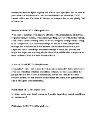 blessed, because the Spirit of glory and of God rests upon you. But let none of
you suffer as a murderer or a thief or an evildoer or as a meddler. Yet if
anyone suffers as a Christian, let him not be ashamed, but let him glorify God
in that name.
Romans 8:35-39 ESV / 364 helpful votes
Who shall separate us from the love of Christ? Shall tribulation, or distress,
or persecution, or famine, or nakedness, ordanger, or sword? As it is written,
“Foryour sake we are being killed all the day long; we are regarded as sheep
to be slaughtered.” No, in all these things we are more than conquerors
through him who loved us. For I am sure that neither death nor life, nor
angels nor rulers, nor things present nor things to come, nor powers, nor
height nor depth, nor anything else in all creation, will be able to separate us
from the love of God in Christ Jesus our Lord.
Mark 10:29-30 ESV/ 355 helpful votes
Jesus said, “Truly, I say to you, there is no one who has left house or brothers
or sisters or mother or father or children or lands, for my sake and for the
gospel, who will not receive a hundredfold now in this time, houses and
brothers and sisters and mothers and children and lands, with persecutions,
and in the age to come eternallife.
Psalm31:15 ESV / 347 helpful votes
My times are in your hand; rescue me from the hand of my enemies and from
my persecutors!
Philippians 1:29 ESV / 341 helpful votes
 