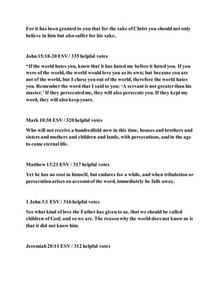 For it has been granted to you that for the sake ofChrist you should not only
believe in him but also suffer for his sake,
John 15:18-20 ESV/ 335 helpful votes
“If the world hates you, know that it has hated me before it hated you. If you
were of the world, the world would love you as its own; but because you are
not of the world, but I chose you out of the world, therefore the world hates
you. Remember the word that I said to you: ‘A servant is not greaterthan his
master.’ If they persecutedme, they will also persecute you. If they kept my
word, they will also keepyours.
Mark 10:30 ESV / 320 helpful votes
Who will not receive a hundredfold now in this time, houses and brothers and
sisters and mothers and children and lands, with persecutions, andin the age
to come eternal life.
Matthew 13:21 ESV / 317 helpful votes
Yet he has no root in himself, but endures for a while, and when tribulation or
persecutionarises on accountof the word, immediately he falls away.
1 John 3:1 ESV / 316 helpful votes
See what kind of love the Father has given to us, that we should be called
children of God; and so we are. The reasonwhy the world does not know us is
that it did not know him.
Jeremiah20:11 ESV / 312 helpful votes
 