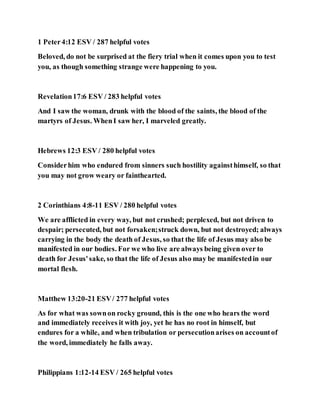 1 Peter4:12 ESV / 287 helpful votes
Beloved, do not be surprised at the fiery trial when it comes upon you to test
you, as though something strange were happening to you.
Revelation17:6 ESV / 283 helpful votes
And I saw the woman, drunk with the blood of the saints, the blood of the
martyrs of Jesus. WhenI saw her, I marveled greatly.
Hebrews 12:3 ESV / 280 helpful votes
Considerhim who endured from sinners such hostility againsthimself, so that
you may not grow weary or fainthearted.
2 Corinthians 4:8-11 ESV / 280 helpful votes
We are afflicted in every way, but not crushed; perplexed, but not driven to
despair; persecuted, but not forsaken;struck down, but not destroyed; always
carrying in the body the death of Jesus, so that the life of Jesus may also be
manifested in our bodies. For we who live are always being given over to
death for Jesus'sake, so that the life of Jesus also may be manifestedin our
mortal flesh.
Matthew 13:20-21 ESV/ 277 helpful votes
As for what was sownon rocky ground, this is the one who hears the word
and immediately receives it with joy, yet he has no root in himself, but
endures for a while, and when tribulation or persecutionarises on accountof
the word, immediately he falls away.
Philippians 1:12-14 ESV / 265 helpful votes
 