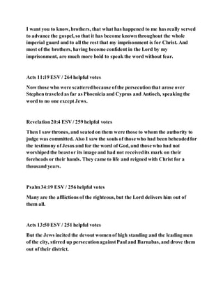 I want you to know, brothers, that what has happened to me has really served
to advance the gospel, so that it has become knownthroughout the whole
imperial guard and to all the rest that my imprisonment is for Christ. And
most of the brothers, having become confident in the Lord by my
imprisonment, are much more bold to speak the word without fear.
Acts 11:19 ESV / 264 helpful votes
Now those who were scatteredbecause ofthe persecutionthat arose over
Stephen traveled as far as Phoenicia and Cyprus and Antioch, speaking the
word to no one except Jews.
Revelation20:4 ESV / 259 helpful votes
Then I saw thrones, and seatedon them were those to whom the authority to
judge was committed. Also I saw the souls of those who had been beheadedfor
the testimony of Jesus and for the word of God, and those who had not
worshiped the beastor its image and had not receivedits mark on their
foreheads or their hands. They came to life and reigned with Christ for a
thousand years.
Psalm34:19 ESV / 256 helpful votes
Many are the afflictions of the righteous, but the Lord delivers him out of
them all.
Acts 13:50 ESV / 251 helpful votes
But the Jews incited the devout women of high standing and the leading men
of the city, stirred up persecutionagainstPaul and Barnabas, and drove them
out of their district.
 