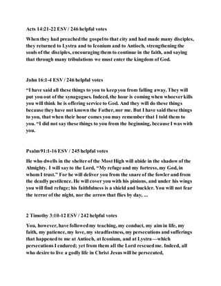 Acts 14:21-22 ESV/ 246 helpful votes
When they had preachedthe gospelto that city and had made many disciples,
they returned to Lystra and to Iconium and to Antioch, strengthening the
souls of the disciples, encouraging them to continue in the faith, and saying
that through many tribulations we must enter the kingdom of God.
John 16:1-4 ESV / 246 helpful votes
“I have said all these things to you to keepyou from falling away. They will
put you out of the synagogues. Indeed, the hour is coming when whoeverkills
you will think he is offering service to God. And they will do these things
because they have not known the Father, nor me. But I have said these things
to you, that when their hour comes you may remember that I told them to
you. “I did not say these things to you from the beginning, because I was with
you.
Psalm91:1-16 ESV / 245 helpful votes
He who dwells in the shelterof the MostHigh will abide in the shadow of the
Almighty. I will sayto the Lord, “My refuge and my fortress, my God, in
whom I trust.” For he will deliver you from the snare of the fowler and from
the deadly pestilence. He will cover you with his pinions, and under his wings
you will find refuge; his faithfulness is a shield and buckler. You will not fear
the terror of the night, nor the arrow that flies by day, ...
2 Timothy 3:10-12 ESV / 242 helpful votes
You, however, have followedmy teaching, my conduct, my aim in life, my
faith, my patience, my love, my steadfastness, my persecutions and sufferings
that happened to me at Antioch, at Iconium, and at Lystra—which
persecutions I endured; yet from them all the Lord rescuedme. Indeed, all
who desire to live a godly life in Christ Jesus will be persecuted,
 