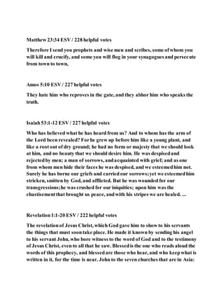 Matthew 23:34 ESV / 228 helpful votes
Therefore I send you prophets and wise men and scribes, some ofwhom you
will kill and crucify, and some you will flog in your synagoguesand persecute
from town to town,
Amos 5:10 ESV / 227 helpful votes
They hate him who reproves in the gate, and they abhor him who speaks the
truth.
Isaiah53:1-12 ESV / 227 helpful votes
Who has believed what he has heard from us? And to whom has the arm of
the Lord been revealed? Forhe grew up before him like a young plant, and
like a root out of dry ground; he had no form or majesty that we should look
at him, and no beauty that we should desire him. He was despisedand
rejectedby men; a man of sorrows, andacquainted with grief; and as one
from whom men hide their faces he was despised, and we esteemedhim not.
Surely he has borne our griefs and carriedour sorrows;yet we esteemedhim
stricken, smitten by God, and afflicted. But he was wounded for our
transgressions;he was crushed for our iniquities; upon him was the
chastisementthat brought us peace, andwith his stripes we are healed. ...
Revelation1:1-20 ESV / 222 helpful votes
The revelationof Jesus Christ, which God gave him to show to his servants
the things that must soontake place. He made it known by sending his angel
to his servant John, who bore witness to the word of God and to the testimony
of Jesus Christ, even to all that he saw. Blessedis the one who reads aloud the
words of this prophecy, and blessedare those who hear, and who keepwhat is
written in it, for the time is near. John to the seven churches that are in Asia:
 