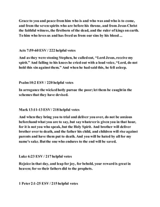 Grace to you and peace from him who is and who was and who is to come,
and from the seven spirits who are before his throne, and from Jesus Christ
the faithful witness, the firstborn of the dead, and the ruler of kings on earth.
To him who loves us and has freed us from our sins by his blood ...
Acts 7:59-60 ESV / 222 helpful votes
And as they were stoning Stephen, he calledout, “Lord Jesus, receive my
spirit.” And falling to his knees he cried out with a loud voice, “Lord, do not
hold this sin againstthem.” And when he had said this, he fell asleep.
Psalm10:2 ESV / 220 helpful votes
In arrogance the wickedhotly pursue the poor; let them be caughtin the
schemes that they have devised.
Mark 13:11-13 ESV/ 218 helpful votes
And when they bring you to trial and deliver you over, do not be anxious
beforehand what you are to say, but saywhateveris given you in that hour,
for it is not you who speak, but the Holy Spirit. And brother will deliver
brother over to death, and the father his child, and children will rise against
parents and have them put to death. And you will be hated by all for my
name's sake. Butthe one who endures to the end will be saved.
Luke 6:23 ESV / 217 helpful votes
Rejoice in that day, and leap for joy, for behold, your reward is great in
heaven; for so their fathers did to the prophets.
1 Peter2:1-25 ESV / 215 helpful votes
 