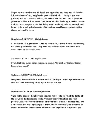 So put awayall malice and all deceit and hypocrisy and envy and all slander.
Like newborn infants, long for the pure spiritual milk, that by it you may
grow up into salvation— if indeed you have tastedthat the Lord is good. As
you come to him, a living stone rejectedby men but in the sight of God chosen
and precious, you yourselves like living stones are being built up as a spiritual
house, to be a holy priesthood, to offer spiritual sacrifices acceptable to God
through Jesus Christ. ...
Revelation7:14 ESV / 213 helpful votes
I said to him, “Sir, you know.” And he said to me, “These are the ones coming
out of the great tribulation. They have washedtheir robes and made them
white in the blood of the Lamb.
Matthew 4:17 ESV / 211 helpful votes
From that time Jesus beganto preach, saying, “Repent, for the kingdom of
heaven is at hand.”
Galatians 4:29 ESV / 209 helpful votes
But just as at that time he who was born according to the flesh persecutedhim
who was born according to the Spirit, so also it is now.
Revelation2:8-10 ESV / 208 helpful votes
“And to the angelof the church in Smyrna write: ‘The words of the first and
the last, who died and came to life. “‘I know your tribulation and your
poverty (but you are rich) and the slander of those who saythat they are Jews
and are not, but are a synagogue ofSatan. Do not fear what you are about to
suffer. Behold, the devil is about to throw some of you into prison, that you
 