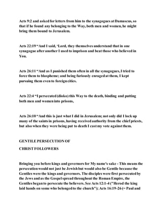 Acts 9:2 and askedfor letters from him to the synagogues atDamascus, so
that if he found any belonging to the Way, both men and women, he might
bring them bound to Jerusalem.
Acts 22:19 “And I said, ‘Lord, they themselves understand that in one
synagogue afteranother I used to imprison and beat those who believed in
You.
Acts 26:11 “And as I punished them often in all the synagogues,I tried to
force them to blaspheme; and being furiously enragedat them, I kept
pursuing them even to foreigncities.
Acts 22:4 “I persecuted(dioko) this Way to the death, binding and putting
both men and womeninto prisons,
Acts 26:10 “And this is just what I did in Jerusalem; not only did I lock up
many of the saints in prisons, having receivedauthority from the chief priests,
but also when they were being put to death I castmy vote againstthem.
GENTILE PERSECUTION OF
CHRIST FOLLOWERS
Bringing you before kings and governors for My name's sake - This means the
persecutionwould not just be Jewishbut would also be Gentile because the
Gentiles were the kings and governors. The disciples were first persecutedby
the Jews andas the Gospel spread throughout the Roman Empire, the
Gentiles beganto persecute the believers. See Acts 12:1-4 ("Herod the king
laid hands on some who belongedto the church"); Acts 16:19-26 (= Paul and
 