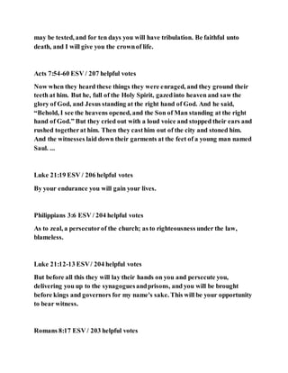 may be tested, and for ten days you will have tribulation. Be faithful unto
death, and I will give you the crownof life.
Acts 7:54-60 ESV / 207 helpful votes
Now when they heard these things they were enraged, and they ground their
teeth at him. But he, full of the Holy Spirit, gazedinto heaven and saw the
glory of God, and Jesus standing at the right hand of God. And he said,
“Behold, I see the heavens opened, and the Son of Man standing at the right
hand of God.” But they cried out with a loud voice and stopped their ears and
rushed togetherat him. Then they casthim out of the city and stoned him.
And the witnesses laid down their garments at the feet of a young man named
Saul. ...
Luke 21:19 ESV / 206 helpful votes
By your endurance you will gain your lives.
Philippians 3:6 ESV / 204 helpful votes
As to zeal, a persecutorof the church; as to righteousness under the law,
blameless.
Luke 21:12-13 ESV/ 204 helpful votes
But before all this they will lay their hands on you and persecute you,
delivering you up to the synagoguesandprisons, and you will be brought
before kings and governors for my name's sake. This will be your opportunity
to bear witness.
Romans 8:17 ESV / 203 helpful votes
 