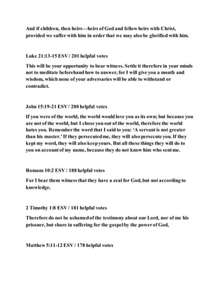And if children, then heirs—heirs of God and fellow heirs with Christ,
provided we suffer with him in order that we may also be glorified with him.
Luke 21:13-15 ESV/ 201 helpful votes
This will be your opportunity to bear witness. Settle it therefore in your minds
not to meditate beforehand how to answer, for I will give you a mouth and
wisdom, which none of your adversaries will be able to withstand or
contradict.
John 15:19-21 ESV/ 200 helpful votes
If you were of the world, the world would love you as its own; but because you
are not of the world, but I chose you out of the world, therefore the world
hates you. Rememberthe word that I said to you: ‘A servant is not greater
than his master.’If they persecutedme, they will also persecute you. If they
kept my word, they will also keepyours. But all these things they will do to
you on accountof my name, because they do not know him who sentme.
Romans 10:2 ESV / 188 helpful votes
For I bear them witness that they have a zeal for God, but not according to
knowledge.
2 Timothy 1:8 ESV / 181 helpful votes
Therefore do not be ashamedof the testimony about our Lord, nor of me his
prisoner, but share in suffering for the gospelby the powerof God,
Matthew 5:11-12 ESV / 178 helpful votes
 