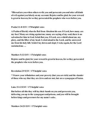 “Blessedare you when others revile you and persecute you and utter all kinds
of evil againstyou falsely on my account. Rejoice andbe glad, for your reward
is greatin heaven, for so they persecutedthe prophets who were before you.
Psalm3:1-8 ESV / 178 helpful votes
A Psalm of David, when he fled from Absalom his son. O Lord, how many are
my foes!Many are rising againstme; many are saying of my soul, there is no
salvationfor him in God. Selah But you, O Lord, are a shield about me, my
glory, and the lifter of my head. I cried aloud to the Lord, and he answered
me from his holy hill. Selah I lay down and slept; I woke again, for the Lord
sustainedme. ...
Matthew 5:12 ESV / 176 helpful votes
Rejoice and be glad, for your reward is greatin heaven, for so they persecuted
the prophets who were before you.
Revelation2:9 ESV / 175 helpful votes
“‘I know your tribulation and your poverty (but you are rich) and the slander
of those who say that they are Jews and are not, but are a synagogue ofSatan.
Luke 21:12 ESV / 173 helpful votes
But before all this they will lay their hands on you and persecute you,
delivering you up to the synagoguesandprisons, and you will be brought
before kings and governors for my name's sake.
Matthew 24:21 ESV / 172 helpful votes
 