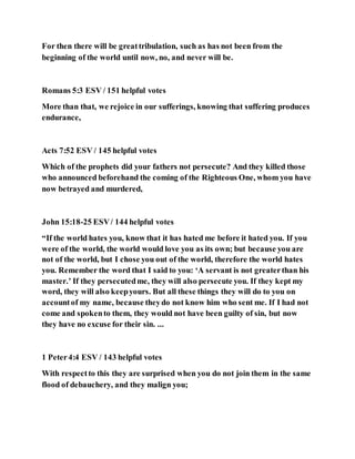 For then there will be greattribulation, such as has not been from the
beginning of the world until now, no, and never will be.
Romans 5:3 ESV / 151 helpful votes
More than that, we rejoice in our sufferings, knowing that suffering produces
endurance,
Acts 7:52 ESV / 145 helpful votes
Which of the prophets did your fathers not persecute? And they killed those
who announced beforehand the coming of the Righteous One, whom you have
now betrayed and murdered,
John 15:18-25 ESV/ 144 helpful votes
“If the world hates you, know that it has hated me before it hated you. If you
were of the world, the world would love you as its own; but because you are
not of the world, but I chose you out of the world, therefore the world hates
you. Remember the word that I said to you: ‘A servant is not greaterthan his
master.’ If they persecutedme, they will also persecute you. If they kept my
word, they will also keepyours. But all these things they will do to you on
accountof my name, because theydo not know him who sent me. If I had not
come and spokento them, they would not have been guilty of sin, but now
they have no excuse for their sin. ...
1 Peter4:4 ESV / 143 helpful votes
With respectto this they are surprised when you do not join them in the same
flood of debauchery, and they malign you;
 