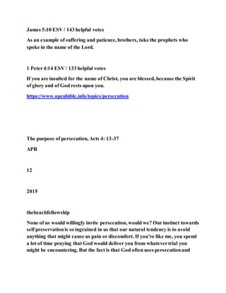 James 5:10 ESV / 143 helpful votes
As an example of suffering and patience, brothers, take the prophets who
spoke in the name of the Lord.
1 Peter4:14 ESV / 133 helpful votes
If you are insulted for the name of Christ, you are blessed, because the Spirit
of glory and of God rests upon you.
https://www.openbible.info/topics/persecution
The purpose of persecution, Acts 4: 13-37
APR
12
2015
thebeachfellowship
None of us would willingly invite persecution, would we? Our instinct towards
self preservationis so ingrained in us that our natural tendency is to avoid
anything that might cause us pain or discomfort. If you’re like me, you spend
a lot of time praying that God would deliver you from whatevertrial you
might be encountering. But the fact is that God often uses persecutionand
 
