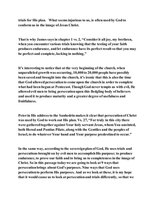 trials for His plan. What seems injurious to us, is often used by God to
conform us in the image of Jesus Christ.
That is why James says in chapter 1 vs. 2, “Considerit all joy, my brethren,
when you encountervarious trials knowing that the testing of your faith
produces endurance, and let endurance have its perfect result so that you may
be perfect and complete, lacking in nothing.”
It’s interesting to notice that at the very beginning of the church, when
unparalleled growth was occurring, 10,000to 20,000 people have possibly
been savedand brought into the church, it’s ironic that this is also the time
that God allowedpersecutionto come upon the church in order to complete
what had been begun at Pentecost. ThoughGod never tempts us with evil, He
allowedevil men to bring persecutionupon this fledgling body of believers
and used it to produce maturity and a greaterdegree of usefulness and
fruitfulness.
Peterin His address to the Sanhedrin makes it clearthat persecutionof Christ
was used by God to work out His plan. Vs. 27, “For truly in this city there
were gatheredtogetheragainstYour holy servant Jesus, whomYou anointed,
both Herod and Pontius Pilate, along with the Gentiles and the peoples of
Israel, to do whateverYour hand and Your purpose predestined to occur.”
In the same way, according to the sovereignplan of God, He uses trials and
persecutions brought on by evil men to accomplishHis purpose; to produce
endurance, to prove our faith and to bring us to completeness in the image of
Christ. So in this passage todaywe are going to look at 9 ways that
persecutionbrings about God’s purposes. Nine ways that God uses
persecutionto perform His purposes. And as we look at these, it is my hope
that it would cause us to look at persecutionand trials differently, so that we
 