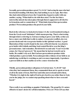 Secondly, persecutionproduces proof. Vs.14-16 “And seeing the man who had
been healed standing with them, they had nothing to say in reply. But when
they had ordered them to leave the Council, they began to conferwith one
another, saying, “Whatshall we do with these men? Forthe fact that a
noteworthy miracle has taken place through them is apparent to all who live
in Jerusalem, and we cannotdeny it.” What kind of proof does persecution
produce? Persecutionproduces the proof of your faith.
Back in the reference we lookedat in James 1:3, the word translated testing is
from the Greek word“dokimion” which means proving. That is what testing
through trials is referring to. God uses testing to prove your faith, so that you
have a more sure faith that is able to endure even greaterconflicts, do even
greaterdeeds and win evengreaterbattles in this spiritual warfare. A good
illustration of that word is found in the story of David when he was about to
go to battle with Goliath, and King Saul wanted David to wearthe King’s
personalarmor. And remember, David tried it on and said, “I can’t wearthis
armor, for I haven’t proven it.” He meant that he had not testedit out in
battle. He couldn’t rely on it. But God uses persecutionto produce trials
which produce a proven faith. Persecutionprovides evidence of our faith to an
unbelieving world that is watching us and even more importantly, it produces
a proven faith in us that enables us to live a more victorious life.
Thirdly, persecutionproduces allegiance to God not men. Vs.18-20 “And
when they had summoned them, they commanded them not to speak orteach
at all in the name of Jesus. But Peterand John answeredand said to them,
“Whether it is right in the sight of God to give heed to you rather than to God,
you be the judge; for we cannot stop speaking aboutwhat we have seenand
heard.”
There really is no such thing as popular Christianity. The gospelby it’s nature
offensive to man’s desire for selfdetermination. Peter, in 1 Peter2:8 says that
 