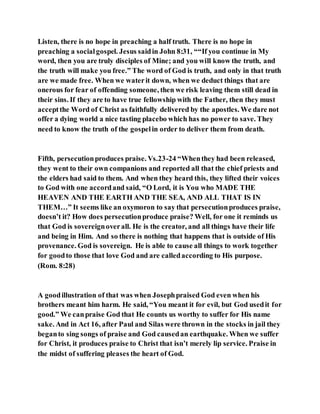 Listen, there is no hope in preaching a half truth. There is no hope in
preaching a socialgospel. Jesus saidin John 8:31, ““If you continue in My
word, then you are truly disciples of Mine; and you will know the truth, and
the truth will make you free.” The word of God is truth, and only in that truth
are we made free. When we waterit down, when we deduct things that are
onerous for fear of offending someone, then we risk leaving them still dead in
their sins. If they are to have true fellowship with the Father, then they must
acceptthe Word of Christ as faithfully delivered by the apostles. We dare not
offer a dying world a nice tasting placebo which has no power to save. They
need to know the truth of the gospelin order to deliver them from death.
Fifth, persecutionproduces praise. Vs.23-24 “Whenthey had been released,
they went to their own companions and reported all that the chief priests and
the elders had said to them. And when they heard this, they lifted their voices
to God with one accordand said, “O Lord, it is You who MADE THE
HEAVEN AND THE EARTH AND THE SEA, AND ALL THAT IS IN
THEM…” It seems like an oxymoron to say that persecutionproduces praise,
doesn’t it? How does persecutionproduce praise? Well, for one it reminds us
that God is sovereignoverall. He is the creator, and all things have their life
and being in Him. And so there is nothing that happens that is outside of His
provenance. God is sovereign. He is able to cause all things to work together
for goodto those that love God and are calledaccording to His purpose.
(Rom. 8:28)
A goodillustration of that was when Josephpraised God even when his
brothers meant him harm. He said, “You meant it for evil, but God usedit for
good.” We canpraise God that He counts us worthy to suffer for His name
sake. And in Act 16, after Paul and Silas were thrown in the stocks in jail they
beganto sing songs of praise and God causedan earthquake. When we suffer
for Christ, it produces praise to Christ that isn’t merely lip service. Praise in
the midst of suffering pleases the heart of God.
 