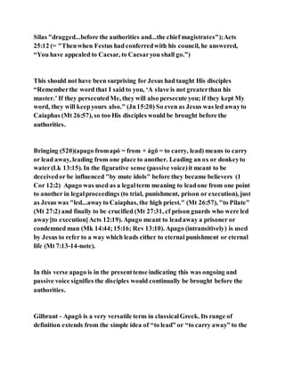 Silas "dragged...before the authorities and...the chief magistrates");Acts
25:12 (= "Thenwhen Festus had conferredwith his council, he answered,
“You have appealed to Caesar, to Caesaryou shall go.”)
This should not have been surprising for Jesus had taught His disciples
“Rememberthe word that I said to you, ‘A slave is not greaterthan his
master.’ If they persecutedMe, they will also persecute you; if they kept My
word, they will keepyours also." (Jn15:20) So even as Jesus was led awayto
Caiaphas (Mt 26:57), so too His disciples would be brought before the
authorities.
Bringing (520)(apago fromapó = from + ágō = to carry, lead) means to carry
or lead away, leading from one place to another. Leading an ox or donkeyto
water(Lk 13:15). In the figurative sense (passive voice)it meant to be
deceivedor be influenced "by mute idols" before they became believers (1
Cor 12:2) Apago was used as a legalterm meaning to leadone from one point
to another in legalproceedings (to trial, punishment, prison or execution), just
as Jesus was "led...awayto Caiaphas, the high priest." (Mt 26:57), "to Pilate"
(Mt 27:2) and finally to be crucified (Mt 27:31, cf prison guards who were led
away[to execution]Acts 12:19). Apago meant to leadaway a prisoner or
condemned man (Mk 14:44;15:16; Rev 13:10). Apago (intransitively) is used
by Jesus to refer to a way which leads either to eternal punishment or eternal
life (Mt 7:13-14-note).
In this verse apago is in the presenttense indicating this was ongoing and
passive voice signifies the disciples would continually be brought before the
authorities.
Gilbrant - Apagō is a very versatile term in classicalGreek. Its range of
definition extends from the simple idea of “to lead” or “to carry away” to the
 