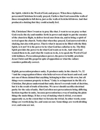 the Spirit, which is the Word of God, and prayer. When these righteous,
persecutedChristians fervently prayed, I believe that God causedthe walls of
those strongholds to fall down, just as the walls of Jericho fell down. And that
produced a shaking that they could actually feel.
Oh, Christians! How I want us to pray like that. I want to see us pray so that
God cracks the sky and rumbles forth in powerand might to put the enemies
of the church to flight, to deliver loved ones from sin, and to bring a spirit of
revival upon the church. Notice that when they prayed, Godansweredwith a
shaking, but also with power. That is what it means to be filled with the Holy
Spirit, is it not? It is the powerto be what God has calledus to be. The Holy
Spirit provides the power to do what God wants us to do. And what God
wanted them to do, and what He wants us to do, is to speak the Word of God
with boldness. Persecutionproduces power, the powerto boldly proclaim
Jesus Christ and His gospelin spite of opposition or what the culture
considers politically correct.
Eighth, persecutionproduces unity. It produces unity in the church. Vs. 32
“And the congregationofthose who believed were of one heart and soul; and
not one of them claimed that anything belonging to him was his own, but all
things were common property to them.” Unity is so important in the life of a
Christian. But please understand that unity doesn’t overrule truth of doctrine,
but it is the result of truth of doctrine. We never should sacrifice doctrinal
purity for the sake ofunity. But God often uses persecutionto bring differing
factions togetherin unity, because persecutionhas a wayof making the plain
things the main things. It has a way of making what is trivial, even more
apparently so, to the extent that we forsake the trivial. In other words, some
things are worth dying for, and some are not. Some things are worth dividing
over, and some are not.
 