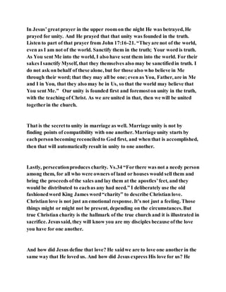 In Jesus’greatprayer in the upper room on the night He was betrayed, He
prayed for unity. And He prayed that that unity was founded in the truth.
Listen to part of that prayer from John 17:16-21. “Theyare not of the world,
even as I am not of the world. Sanctify them in the truth; Your word is truth.
As You sent Me into the world, I also have sent them into the world. For their
sakes Isanctify Myself, that they themselves also may be sanctifiedin truth. I
do not ask on behalf of these alone, but for those also who believe in Me
through their word; that they may all be one; even as You, Father, are in Me
and I in You, that they also may be in Us, so that the world may believe that
You sent Me.” Our unity is founded first and foremoston unity in the truth,
with the teaching of Christ. As we are united in that, then we will be united
togetherin the church.
That is the secretto unity in marriage as well. Marriage unity is not by
finding points of compatibility with one another. Marriage unity starts by
eachperson becoming reconciledto God first, and when that is accomplished,
then that will automaticallyresult in unity to one another.
Lastly, persecutionproduces charity. Vs.34 “Forthere was not a needy person
among them, for all who were owners of land or houses would sell them and
bring the proceeds ofthe sales and lay them at the apostles’feet, and they
would be distributed to eachas any had need.” I deliberately use the old
fashionedword King James word“charity” to describe Christian love.
Christian love is not just an emotional response. It’s not just a feeling. Those
things might or might not be present, depending on the circumstances.But
true Christian charity is the hallmark of the true church and it is illustrated in
sacrifice. Jesussaid, they will know you are my disciples because ofthe love
you have for one another.
And how did Jesus define that love? He saidwe are to love one another in the
same way that He loved us. And how did Jesus express His love for us? He
 