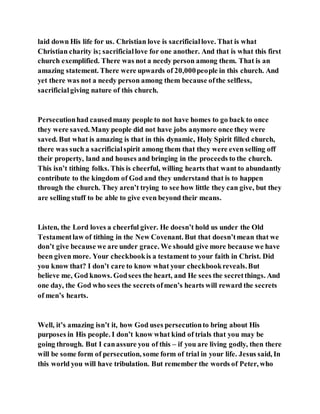 laid down His life for us. Christian love is sacrificiallove. That is what
Christian charity is; sacrificiallove for one another. And that is what this first
church exemplified. There was not a needy person among them. That is an
amazing statement. There were upwards of 20,000people in this church. And
yet there was not a needy person among them because ofthe selfless,
sacrificialgiving nature of this church.
Persecutionhad causedmany people to not have homes to go back to once
they were saved. Many people did not have jobs anymore once they were
saved. But what is amazing is that in this dynamic, Holy Spirit filled church,
there was such a sacrificialspirit among them that they were even selling off
their property, land and houses and bringing in the proceeds to the church.
This isn’t tithing folks. This is cheerful, willing hearts that want to abundantly
contribute to the kingdom of God and they understand that is to happen
through the church. They aren’t trying to see how little they can give, but they
are selling stuff to be able to give even beyond their means.
Listen, the Lord loves a cheerful giver. He doesn’t hold us under the Old
Testamentlaw of tithing in the New Covenant. But that doesn’tmean that we
don’t give because we are under grace. We should give more because we have
been given more. Your checkbookis a testament to your faith in Christ. Did
you know that? I don’t care to know what your checkbookreveals.But
believe me, God knows. Godsees the heart, and He sees the secretthings. And
one day, the God who sees the secrets ofmen’s hearts will reward the secrets
of men’s hearts.
Well, it’s amazing isn’t it, how God uses persecutionto bring about His
purposes in His people. I don’t know what kind of trials that you may be
going through. But I canassure you of this – if you are living godly, then there
will be some form of persecution, some form of trial in your life. Jesus said, In
this world you will have tribulation. But remember the words of Peter, who
 