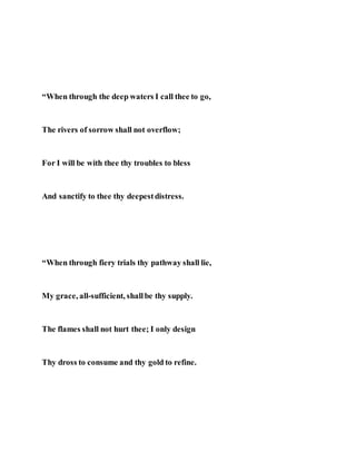 “When through the deep waters I call thee to go,
The rivers of sorrow shall not overflow;
For I will be with thee thy troubles to bless
And sanctify to thee thy deepestdistress.
“When through fiery trials thy pathway shall lie,
My grace, all-sufficient, shallbe thy supply.
The flames shall not hurt thee; I only design
Thy dross to consume and thy gold to refine.
 
