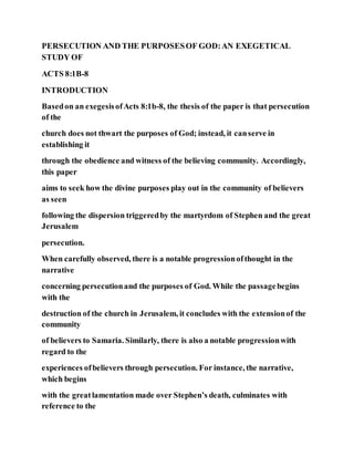 PERSECUTION AND THE PURPOSESOF GOD:AN EXEGETICAL
STUDY OF
ACTS 8:1B-8
INTRODUCTION
Basedon an exegesisofActs 8:1b-8, the thesis of the paper is that persecution
of the
church does not thwart the purposes of God; instead, it canserve in
establishing it
through the obedience and witness of the believing community. Accordingly,
this paper
aims to seek how the divine purposes play out in the community of believers
as seen
following the dispersion triggeredby the martyrdom of Stephen and the great
Jerusalem
persecution.
When carefully observed, there is a notable progressionofthought in the
narrative
concerning persecutionand the purposes of God. While the passagebegins
with the
destruction of the church in Jerusalem, it concludes with the extensionof the
community
of believers to Samaria. Similarly, there is also a notable progressionwith
regard to the
experiences ofbelievers through persecution. For instance, the narrative,
which begins
with the greatlamentation made over Stephen’s death, culminates with
reference to the
 