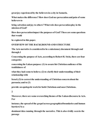 greatjoy experiencedby the believers in a city in Samaria.
What makes the difference? How does God use persecutionand pain of some
believers to
bring salvation and joy to others? What role does persecutionplay in the
mission of God?
How does persecutionimpact the purposes of God? These are some questions
that would
be explored in this paper.
OVERVIEW OF THE BACKGROUND AND STRUCTURE
The Acts narrative is consideredto be a missionarydocument through and
through.1
Concerning the purpose of Acts, according to Robert H. Stein, there are four
categories
concerning the Lukan purpose: (1) to assure his Christian audience of the
truthfulness of
what they had come to believe; (2) to clarify their understanding of their
relationship with
Israel; (3) to correctthe understanding of Christian concernabout the
parousia;and to (3)
provide an apologetic work for both Christians and non-Christians.
2
Moreover, there are some overarching themes of the Lukan discourse in Acts.
For
instance, the spread of the gospelacrossgeographicalboundaries and human
barriers3 is a
dominant idea running through the narrative. This is also vividly seenin the
passage
 