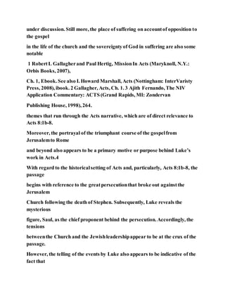 under discussion. Still more, the place of suffering on accountof opposition to
the gospel
in the life of the church and the sovereigntyof God in suffering are also some
notable
1 RobertL Gallagherand Paul Hertig, MissionIn Acts (Maryknoll, N.Y.:
Orbis Books, 2007),
Ch. 1, Ebook. See also I. Howard Marshall, Acts (Nottingham: InterVaristy
Press, 2008), ibook. 2 Gallagher, Acts, Ch. 1. 3 Ajith Fernando, The NIV
Application Commentary: ACTS (Grand Rapids, MI: Zondervan
Publishing House, 1998), 264.
themes that run through the Acts narrative, which are of direct relevance to
Acts 8:1b-8.
Moreover, the portrayal of the triumphant course of the gospelfrom
Jerusalemto Rome
and beyond also appears to be a primary motive or purpose behind Luke’s
work in Acts.4
With regard to the historicalsetting of Acts and, particularly, Acts 8:1b-8, the
passage
begins with reference to the greatpersecutionthat broke out againstthe
Jerusalem
Church following the death of Stephen. Subsequently, Luke reveals the
mysterious
figure, Saul, as the chief proponent behind the persecution. Accordingly, the
tensions
betweenthe Church and the Jewishleadershipappear to be at the crux of the
passage.
However, the telling of the events by Luke also appears to be indicative of the
fact that
 