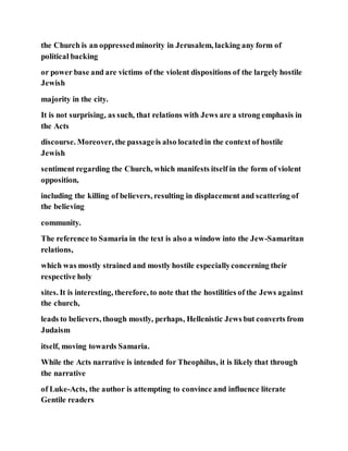 the Church is an oppressedminority in Jerusalem, lacking any form of
political backing
or power base and are victims of the violent dispositions of the largely hostile
Jewish
majority in the city.
It is not surprising, as such, that relations with Jews are a strong emphasis in
the Acts
discourse. Moreover, the passageis also locatedin the context of hostile
Jewish
sentiment regarding the Church, which manifests itself in the form of violent
opposition,
including the killing of believers, resulting in displacement and scattering of
the believing
community.
The reference to Samaria in the text is also a window into the Jew-Samaritan
relations,
which was mostly strained and mostly hostile especiallyconcerning their
respective holy
sites. It is interesting, therefore, to note that the hostilities of the Jews against
the church,
leads to believers, though mostly, perhaps, Hellenistic Jews but converts from
Judaism
itself, moving towards Samaria.
While the Acts narrative is intended for Theophilus, it is likely that through
the narrative
of Luke-Acts, the author is attempting to convince and influence literate
Gentile readers
 