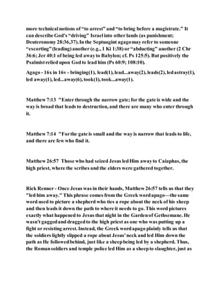 more technicalnotions of “to arrest” and “to bring before a magistrate.” It
can describe God’s “driving” Israelinto other lands (as punishment;
Deuteronomy 28:36,37).In the Septuagint agagomay refer to someone
“escorting”(leading)another (e.g., 1 Ki 1:38) or “abducting” another (2 Chr
36:6; Jer 40:1 of being led awayto Babylon; cf. Ps 125:5). But positively the
Psalmistrelied upon Godto lead him (Ps 60:9; 108:10).
Agago - 16x in 16v - bringing(1), lead(1), lead...away(2), leads(2), ledastray(1),
led away(1), led...away(6), took(1), took...away(1).
Matthew 7:13 "Enter through the narrow gate;for the gate is wide and the
way is broad that leads to destruction, and there are many who enter through
it.
Matthew 7:14 "Forthe gate is small and the way is narrow that leads to life,
and there are few who find it.
Matthew 26:57 Those who had seized Jesus ledHim awayto Caiaphas, the
high priest, where the scribes and the elders were gathered together.
Rick Renner - Once Jesus was in their hands, Matthew 26:57 tells us that they
"led him away." This phrase comes from the Greek wordapago—the same
word used to picture a shepherd who ties a rope about the neck of his sheep
and then leads it down the path to where it needs to go. This word pictures
exactly what happened to Jesus that night in the Gardenof Gethsemane. He
wasn't gaggedand draggedto the high priest as one who was putting up a
fight or resisting arrest. Instead, the Greek wordapago plainly tells us that
the soldiers lightly slipped a rope about Jesus'neck and led Him down the
path as He followedbehind, just like a sheepbeing led by a shepherd. Thus,
the Romansoldiers and temple police led Him as a sheepto slaughter, just as
 